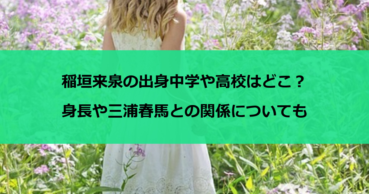 稲垣来泉の出身中学や高校はどこ？身長や三浦春馬との関係についても
