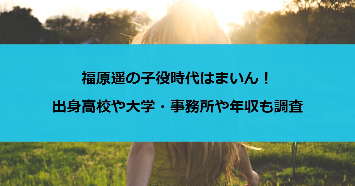 福原遥の子役時代はまいん！出身高校や大学・事務所や年収も調査