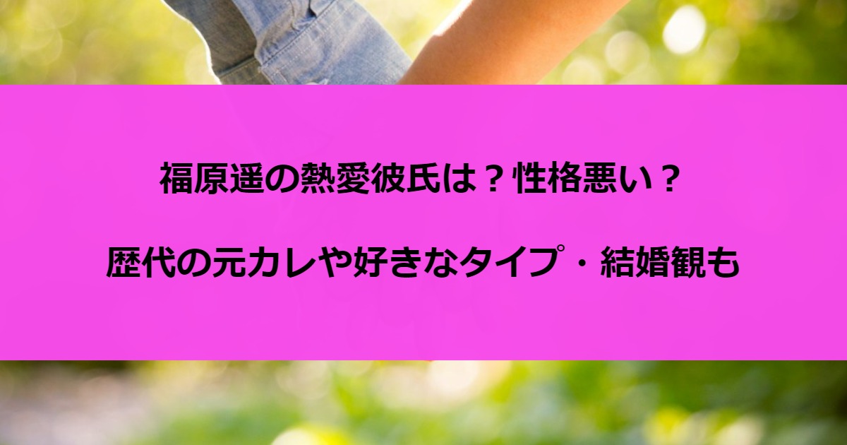 福原遥の熱愛彼氏は？性格悪い？歴代の元カレや好きなタイプ・結婚観も