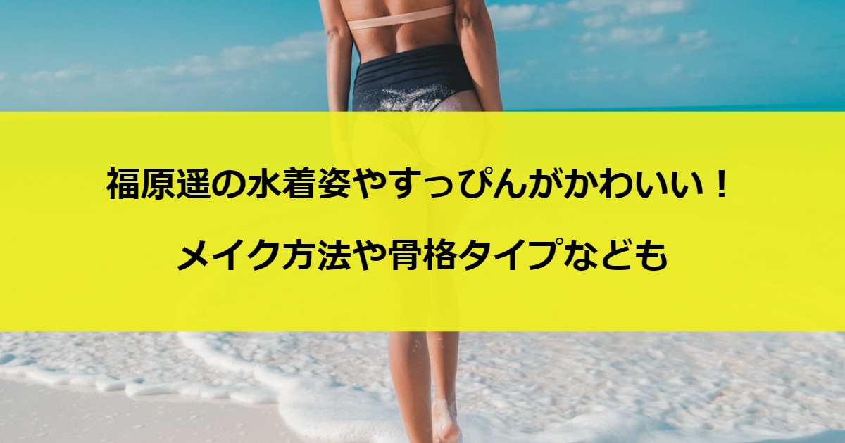 福原遥の水着姿やすっぴんがかわいい！メイク方法や骨格タイプなども