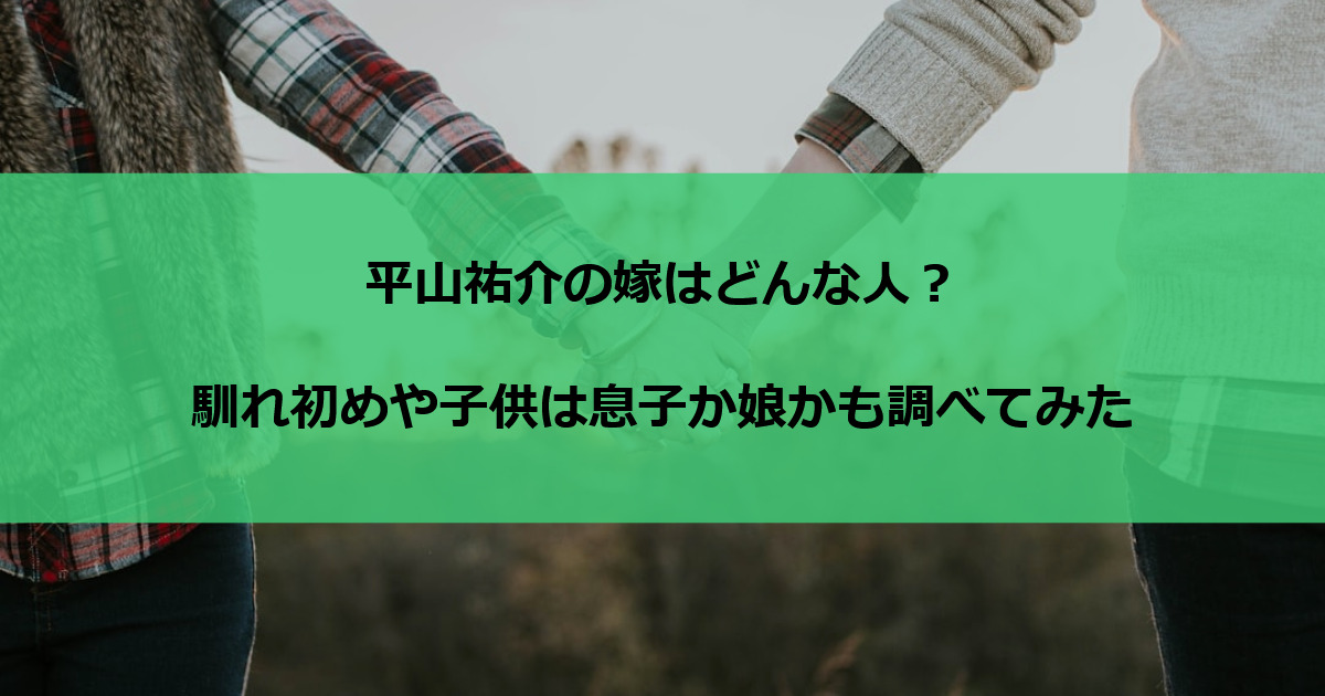平山祐介の嫁はどんな人？馴れ初めや子供は息子か娘かも調べてみた