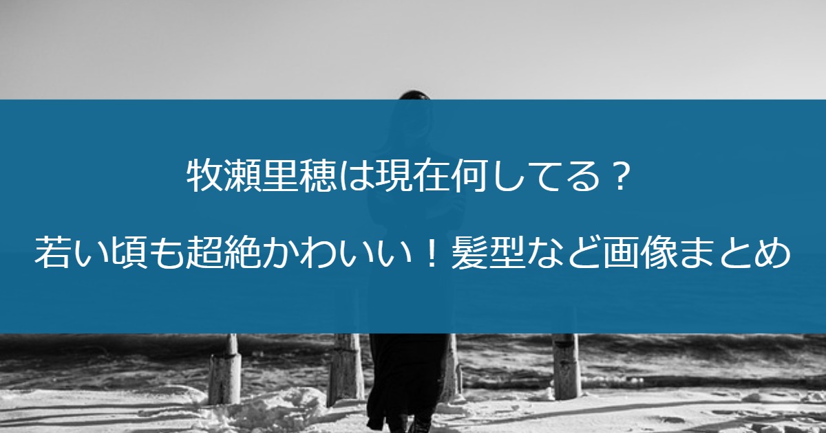 牧瀬里穂は現在何してる？若い頃も超絶かわいい！髪型など画像まとめ