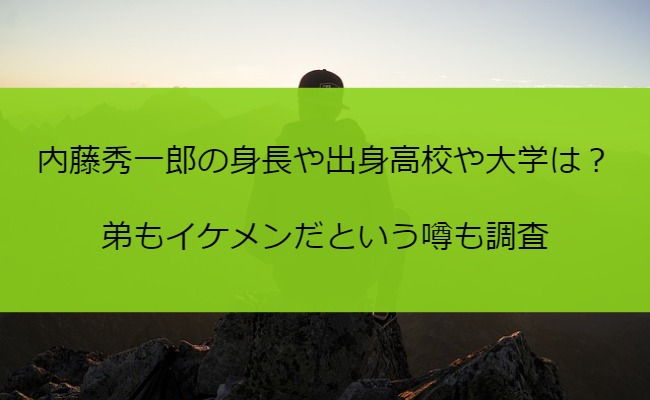 内藤秀一郎の身長や出身高校や大学は？弟もイケメンだという噂も調査