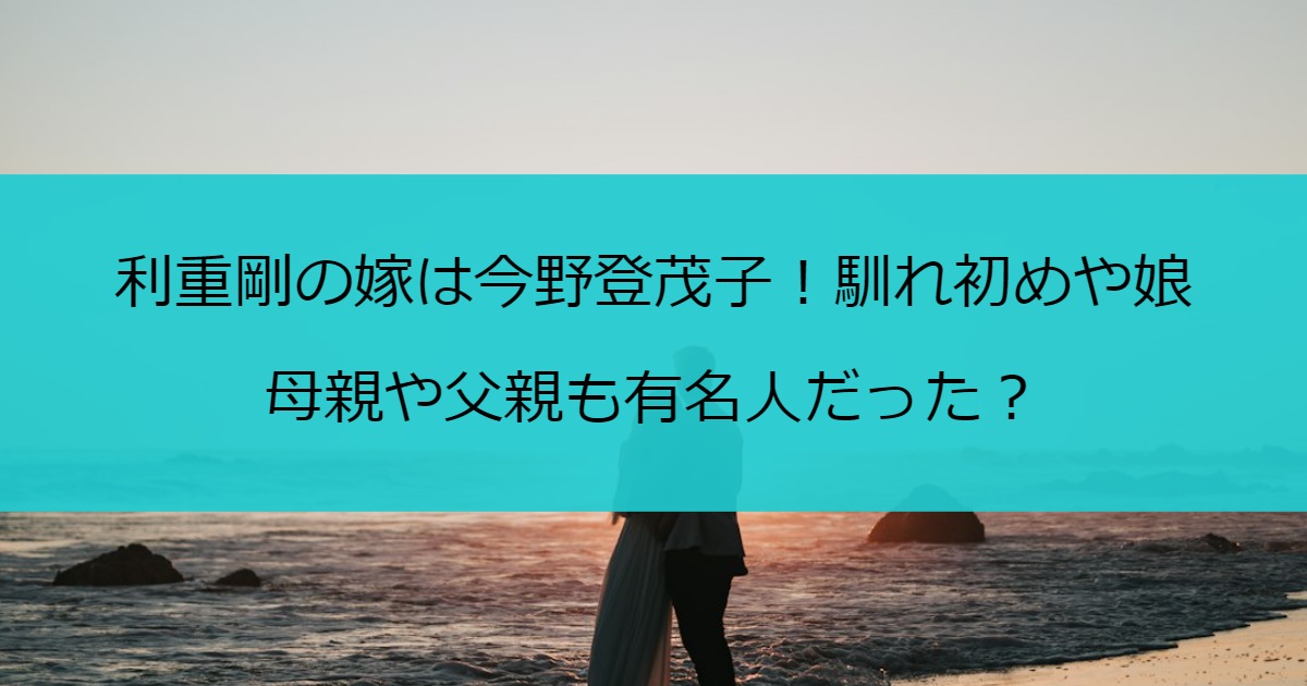 利重剛の嫁は今野登茂子！馴れ初めや娘・母親や父親も有名人だった？