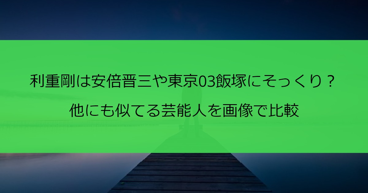 利重剛は安倍晋三や東京03飯塚にそっくり？他にも似てる芸能人を画像で比較