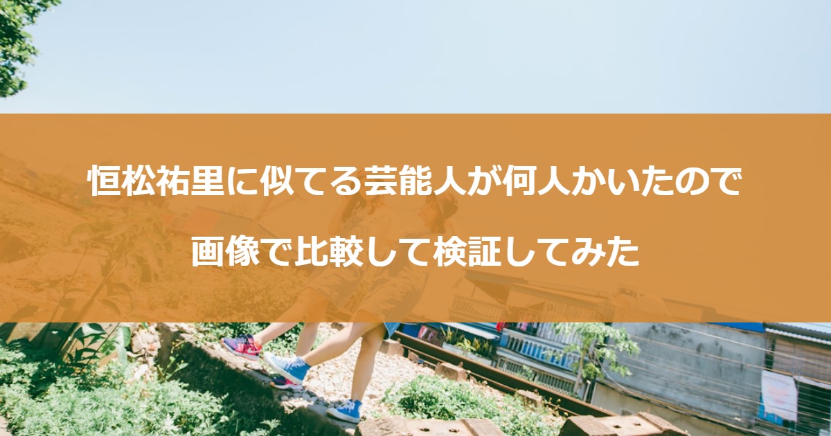 恒松祐里に似てる芸能人が何人かいたので画像で比較して検証してみた