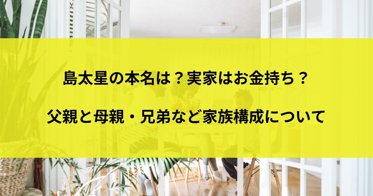 島太星の本名は？実家はお金持ち？父親と母親・兄弟など家族構成について