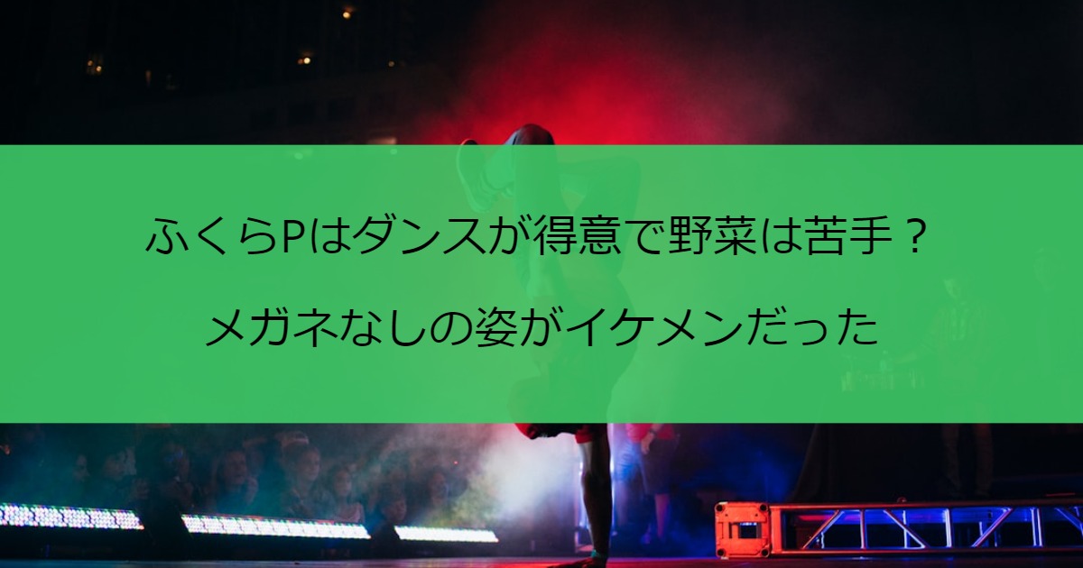 ふくらPはダンスが得意で野菜は苦手？メガネなしの姿がイケメンだった