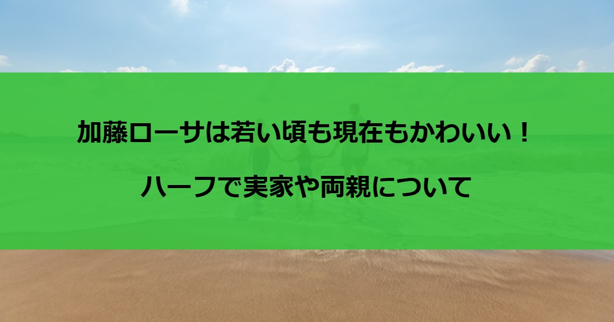 加藤ローサは若い頃も現在もかわいい！ハーフで実家や両親について