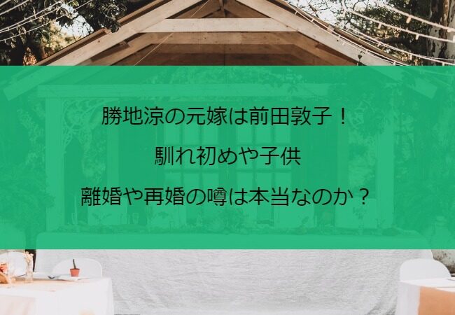 勝地涼の元嫁は前田敦子！馴れ初めや子供・離婚や再婚の噂は本当？