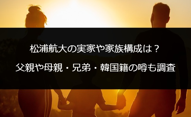 松浦航大の実家や家族構成は？父親や母親・兄弟・韓国籍の噂も調査