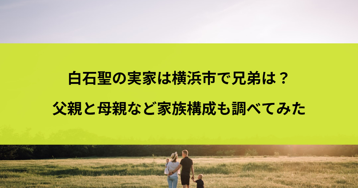 白石聖の実家は横浜市で兄弟は？父親と母親など家族構成も調べてみた