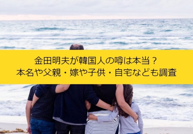 金田明夫が韓国人の噂は本当？本名や父親・嫁や子供・自宅なども調査