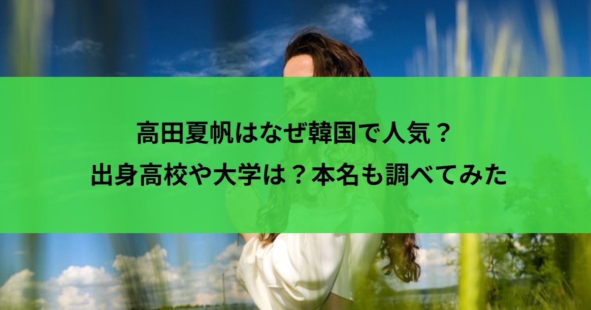 高田夏帆はなぜ韓国で人気？出身高校や大学は？本名も調べてみた