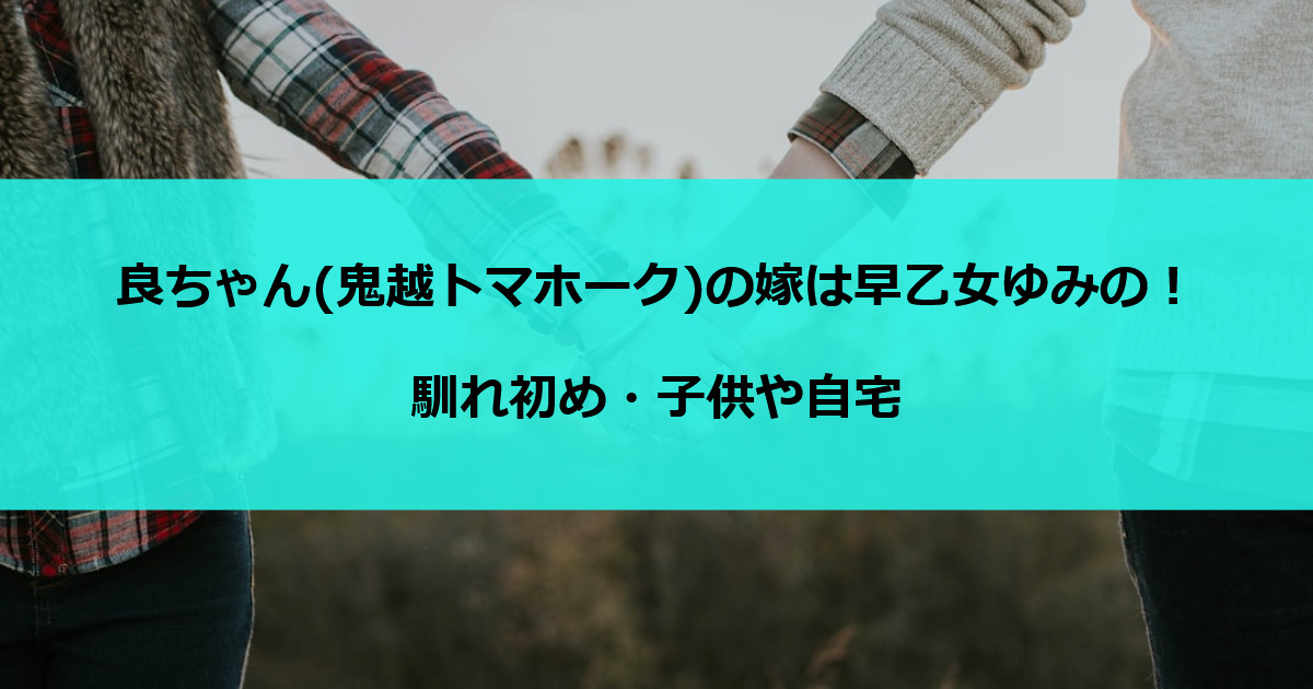 良ちゃん(鬼越トマホーク)の嫁は早乙女ゆみの！馴れ初め・子供や自宅