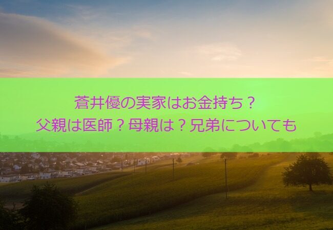 蒼井優の実家はお金持ち？父親は医師？母親は？兄弟についても