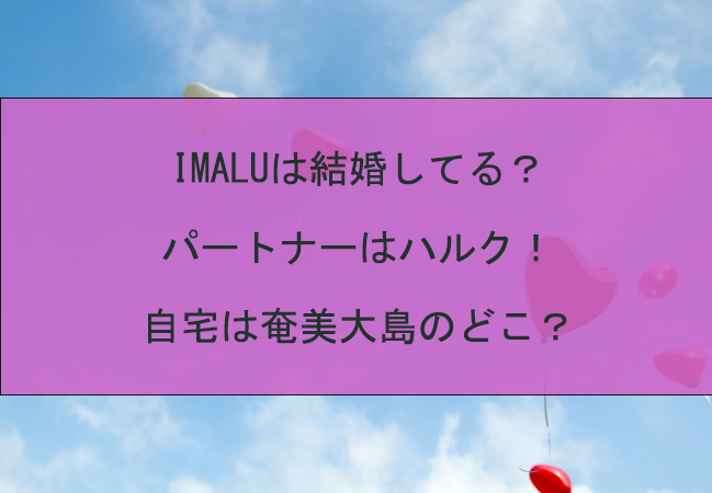IMALUは結婚してる？パートナーはハルク！自宅は奄美大島のどこ？