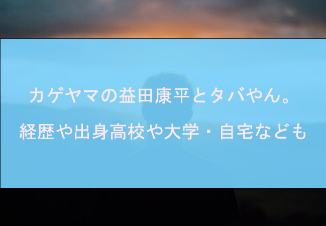 カゲヤマの益田康平とタバやん。の経歴や出身高校や大学・自宅なども