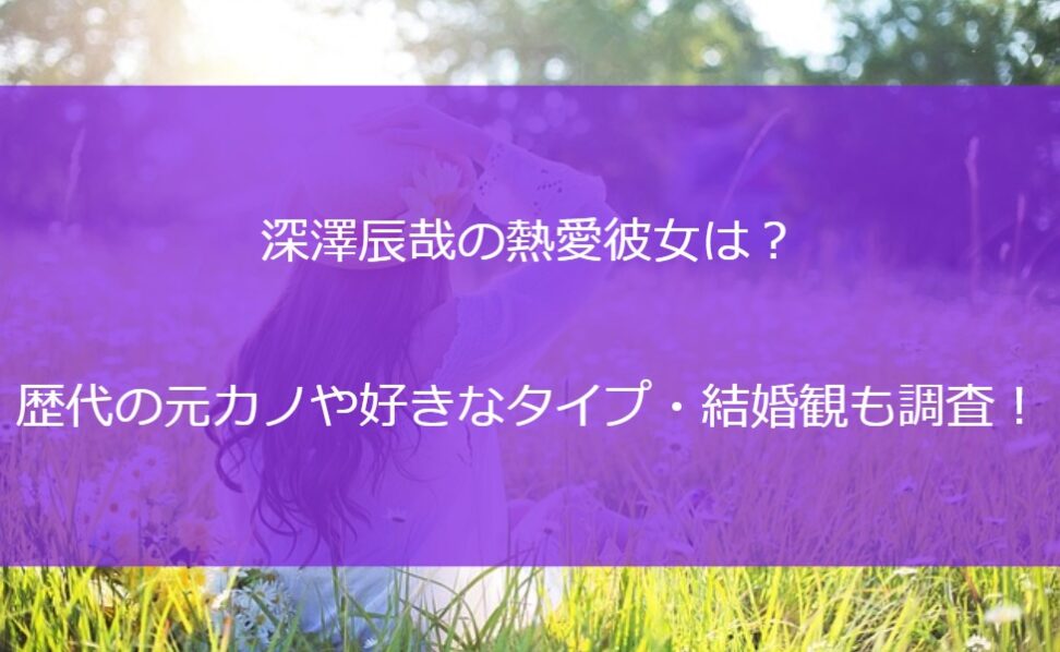 深澤辰哉の熱愛彼女は？歴代の元カノや好きなタイプ・結婚観も調査！