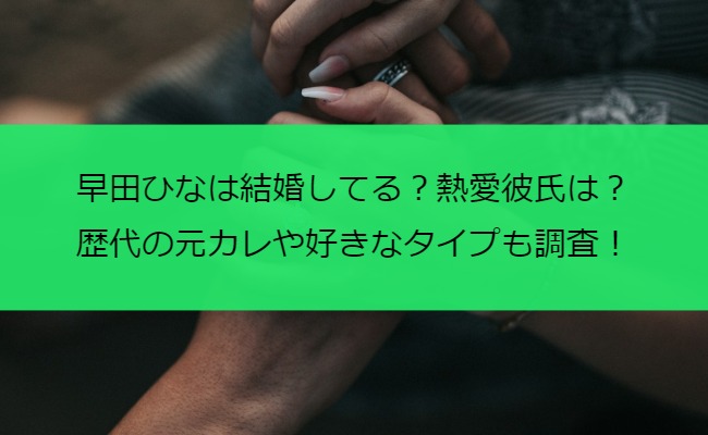 早田ひなは結婚してる？熱愛彼氏は？歴代の元カレや好きなタイプも調査！