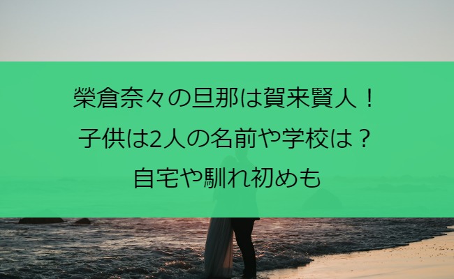 榮倉奈々の旦那は賀来賢人！子供は2人の名前や学校は？自宅や馴れ初めも