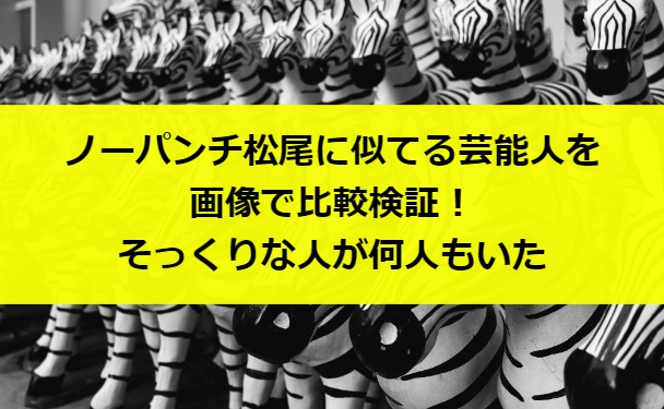 ノーパンチ松尾に似てる芸能人を画像で比較検証！そっくりな人が何人もいた