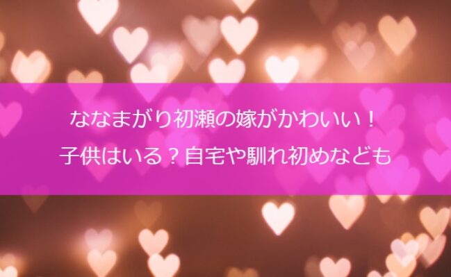 ななまがり初瀬の嫁がかわいい！子供はいる？自宅や馴れ初めなども