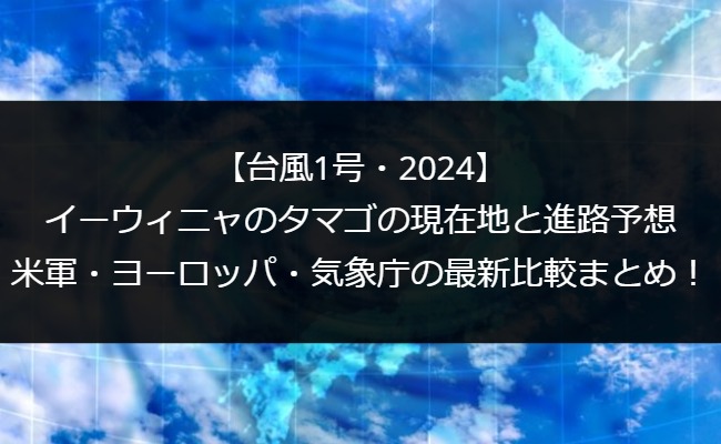 【台風1号・2024】イーウィニャのタマゴの現在地と進路予想｜米軍・ヨーロッパ・気象庁の最新比較まとめ！