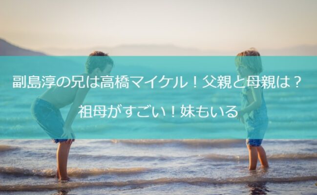 副島淳の兄は高橋マイケル！父親と母親は？祖母がすごい！妹もいる