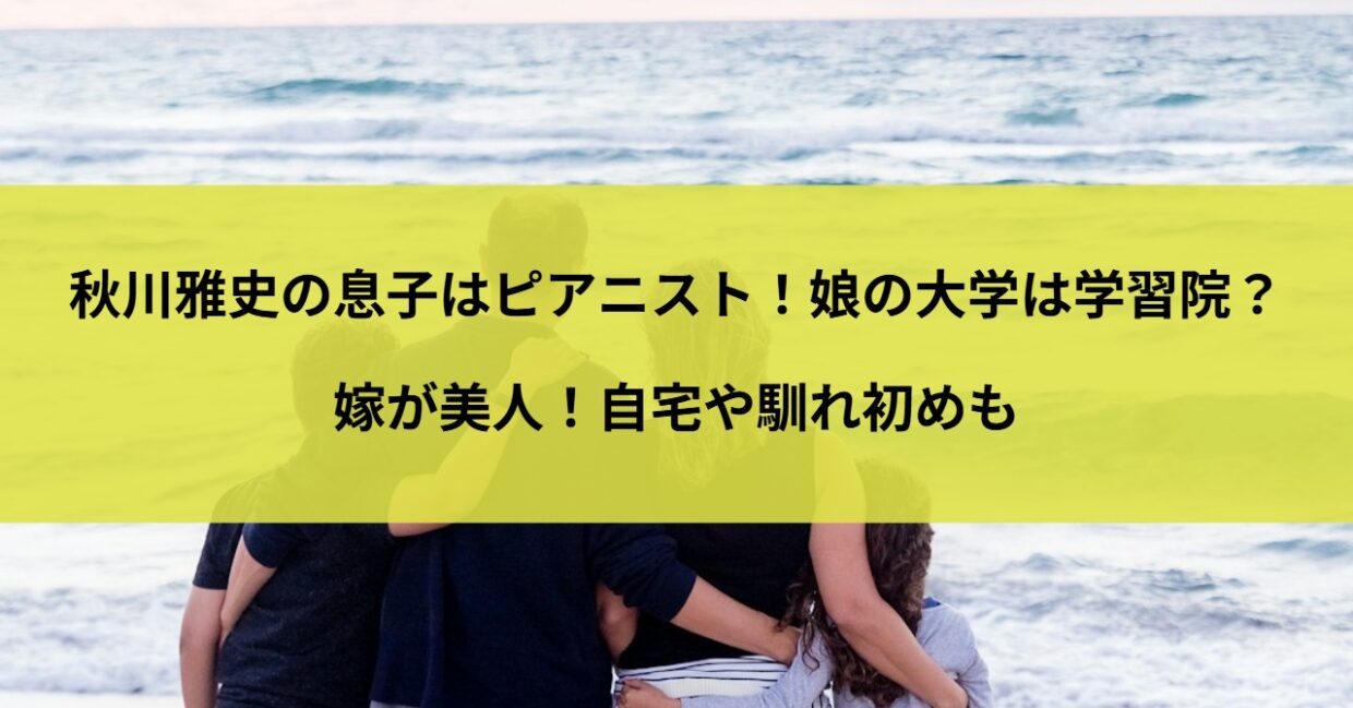 秋川雅史の息子はピアニスト！娘の大学は学習院？嫁が美人！自宅や馴れ初めも