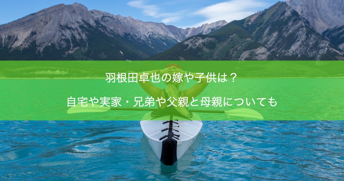 羽根田卓也の嫁や子供は？自宅や実家・兄弟や父親と母親についても