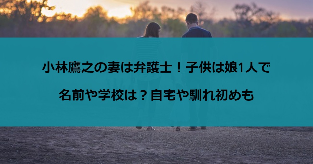 小林鷹之の妻は弁護士！子供は娘1人で名前や学校は？自宅や馴れ初めも