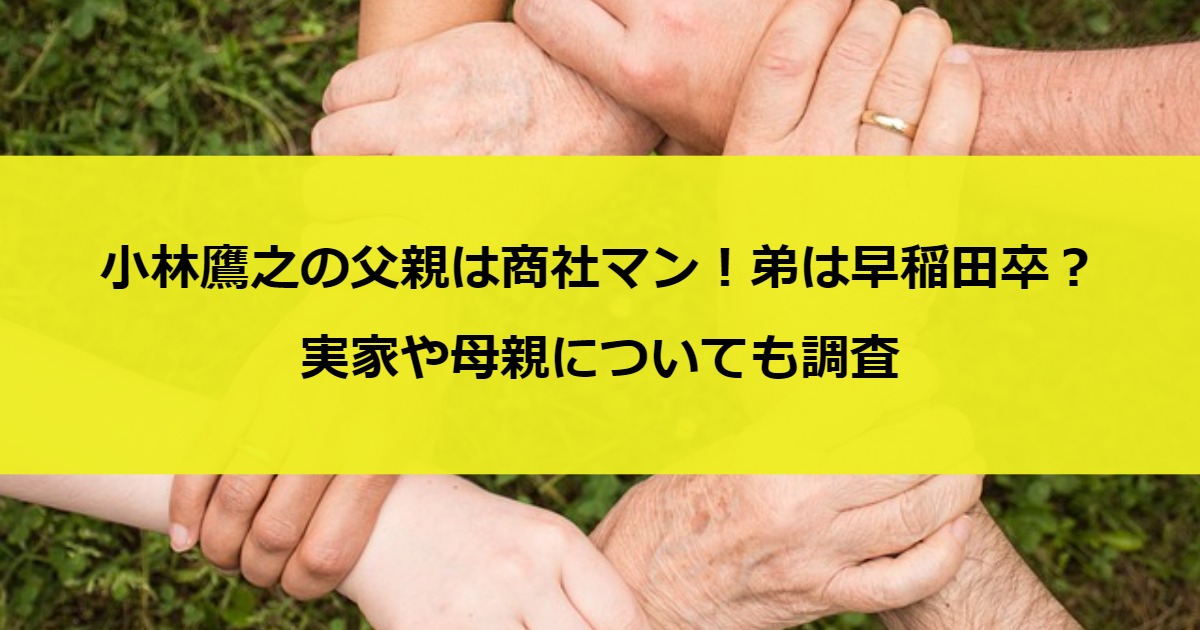 小林鷹之の父親は商社マン！弟は早稲田卒？実家や母親についても調査