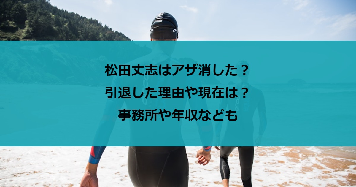 松田丈志はアザ消した？引退した理由や現在は？事務所や年収なども