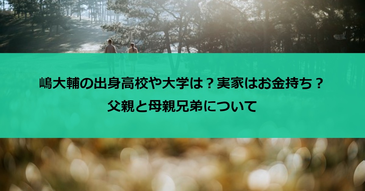 嶋大輔の出身高校や大学は？実家はお金持ち？父親と母親兄弟について