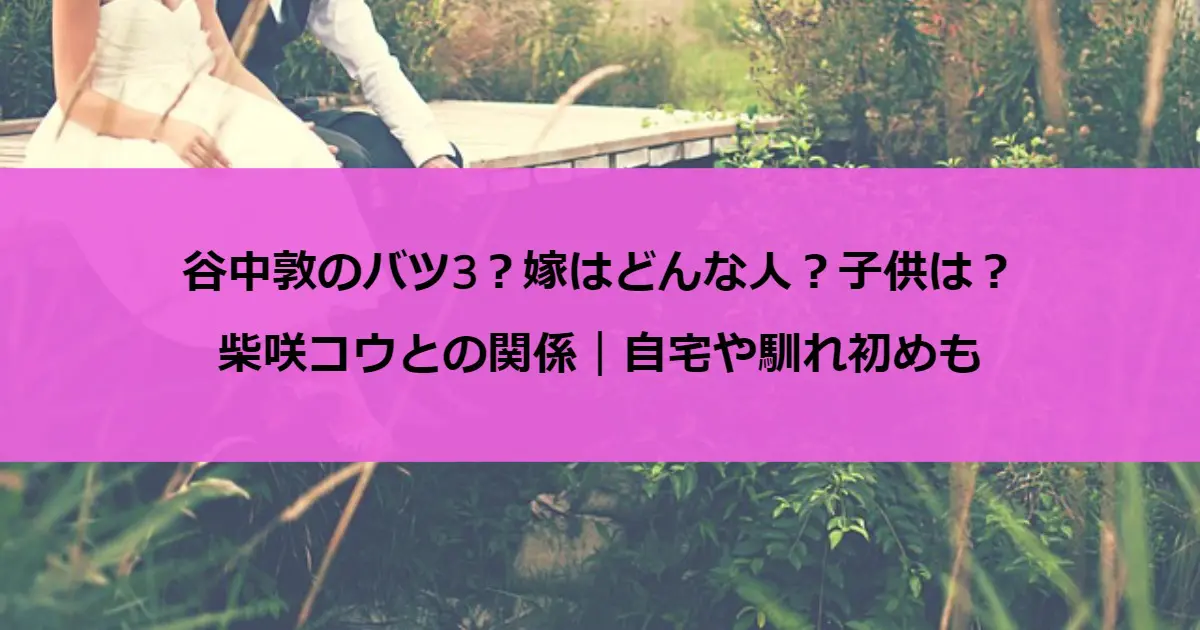 谷中敦のバツ3？嫁はどんな人？子供は？柴咲コウとの関係｜自宅や馴れ初めも