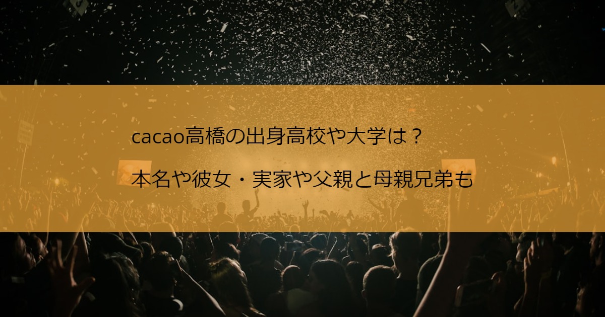 cacao高橋の出身高校や大学は？本名や彼女・実家や父親と母親兄弟も