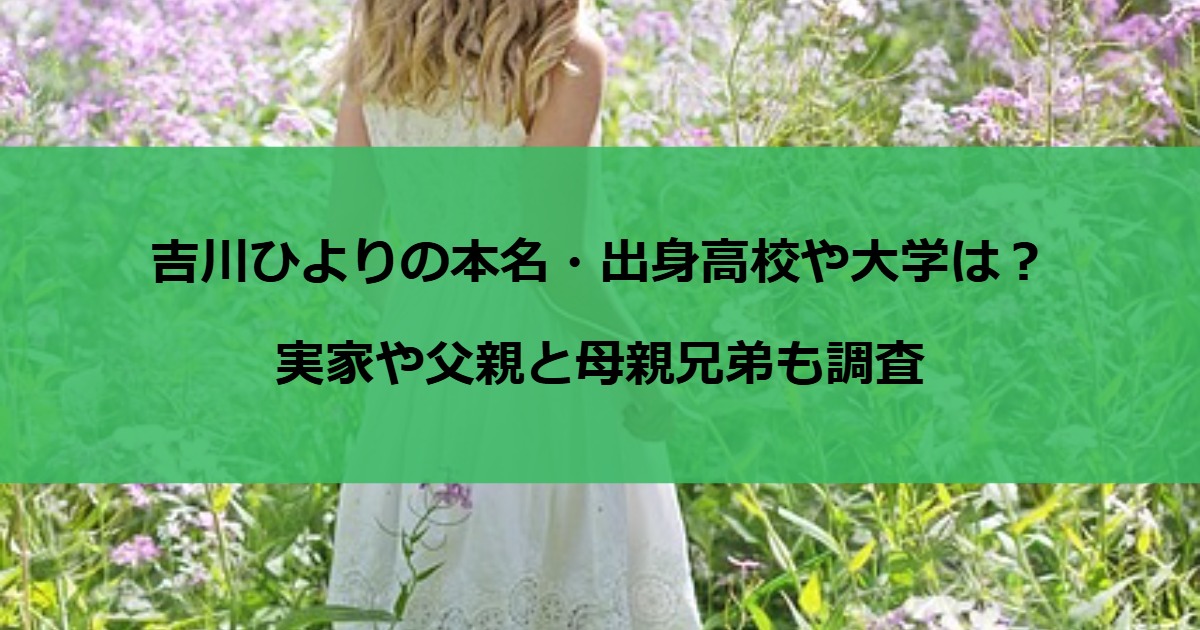 吉川ひよりの本名・出身高校や大学は？実家や父親と母親兄弟も調査