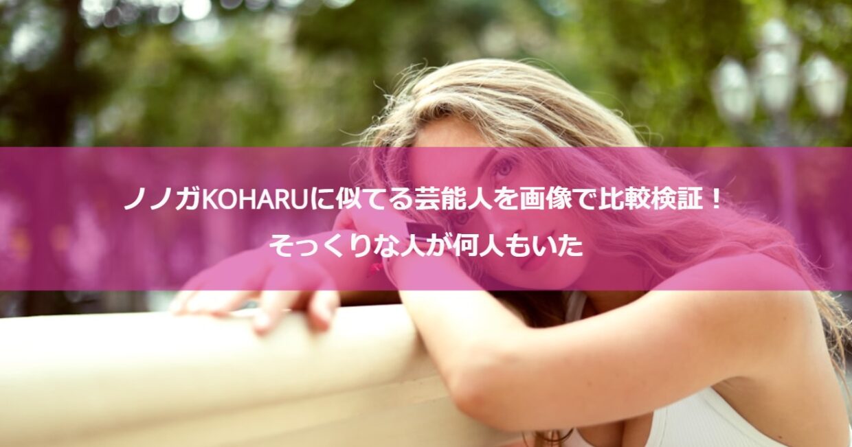 ノノガKOHARUに似てる芸能人を画像で比較検証！そっくりな人が何人もいた