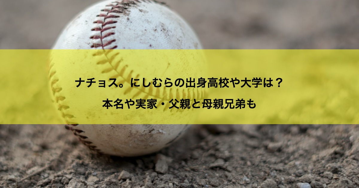 ナチョス。にしむらの出身高校や大学は？本名や実家・父親と母親兄弟も