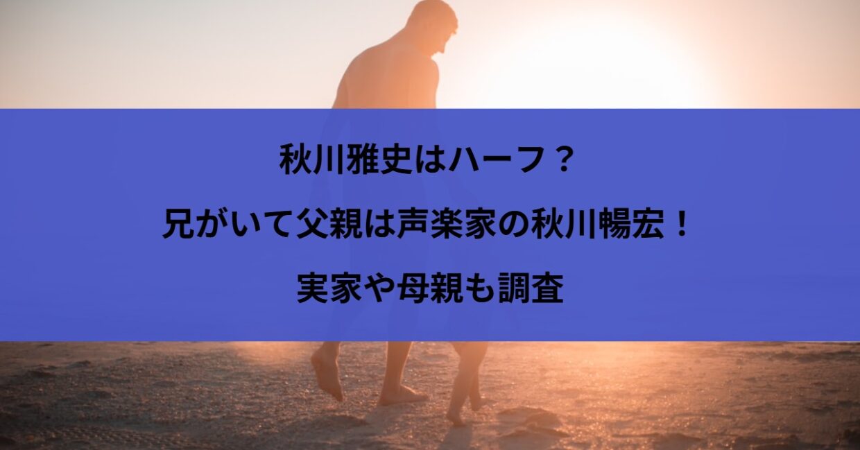 秋川雅史はハーフ？兄がいて父親は声楽家の秋川暢宏！実家や母親も調査
