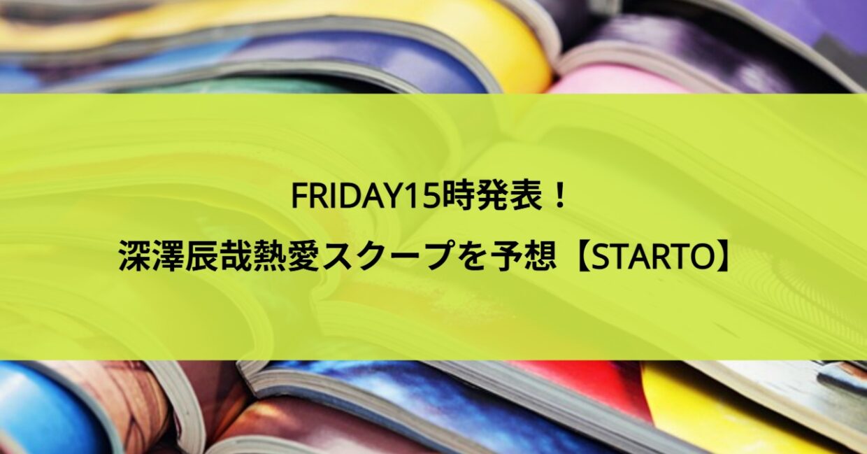 FRIDAY15時発表！深澤辰哉熱愛スクープを予想【STARTO】
