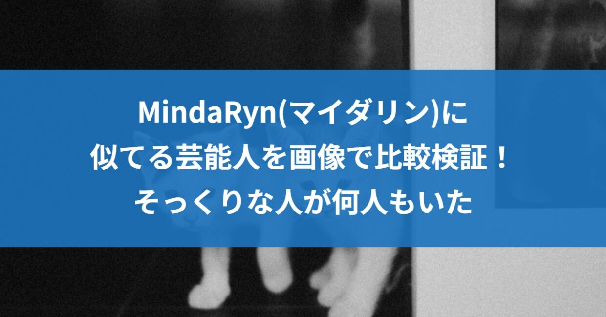 MindaRyn(マイダリン)に似てる芸能人を画像で比較検証！そっくりな人が何人もいた