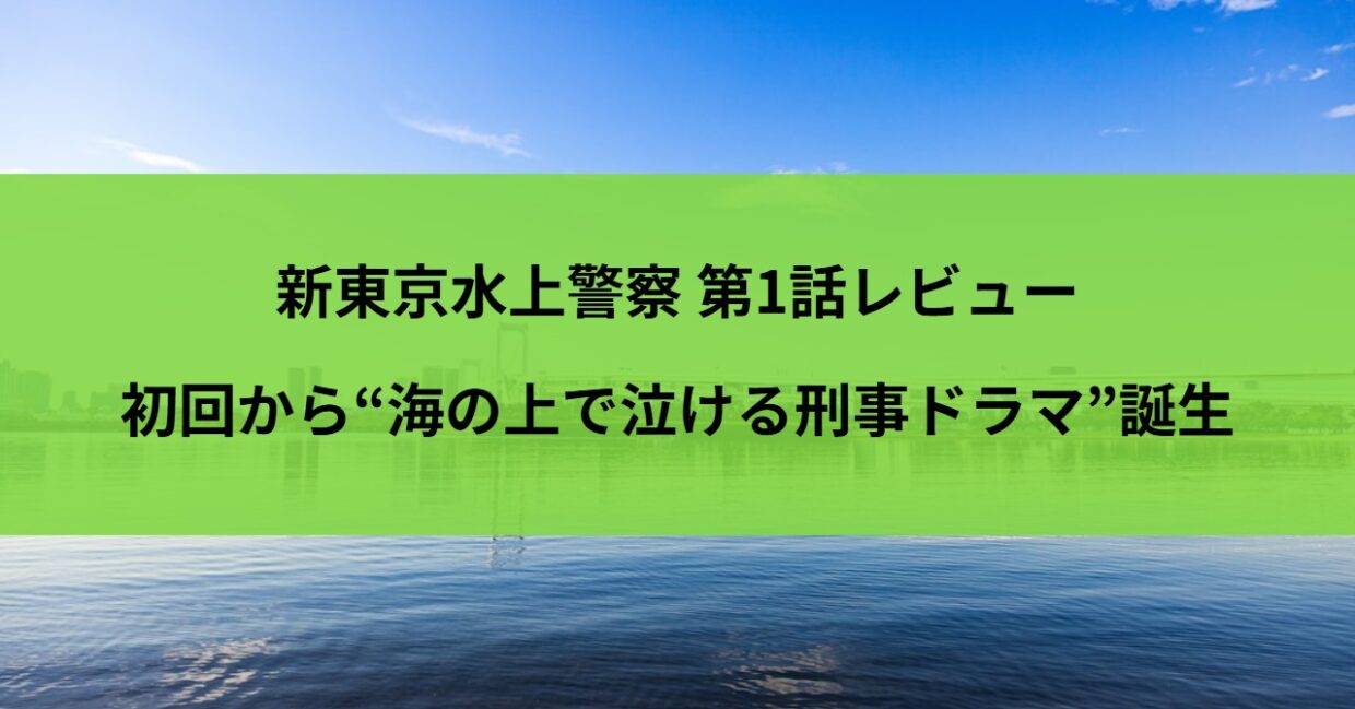 新東京水上警察 第1話レビュー｜初回から“海の上で泣ける刑事ドラマ”誕生