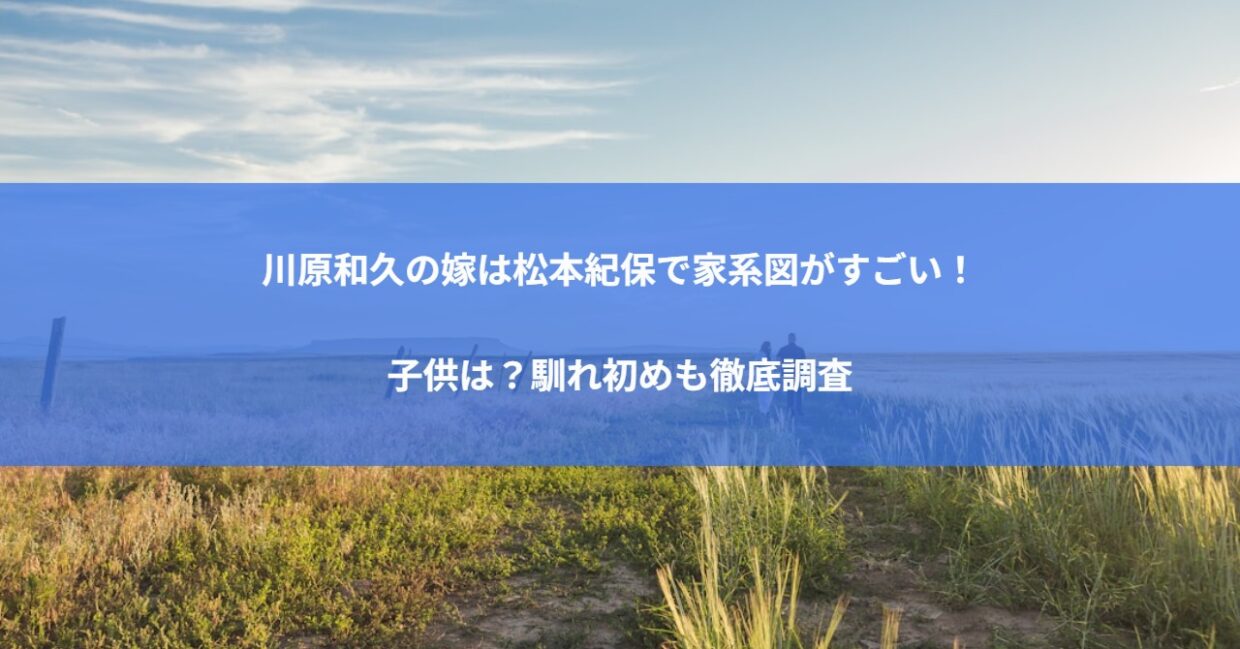 川原和久の嫁は松本紀保で家系図がすごい！子供は？馴れ初めも徹底調査