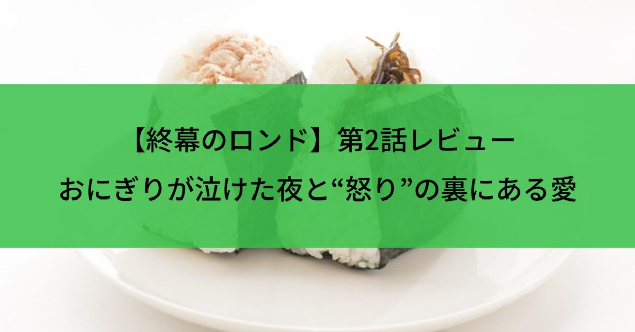 【終幕のロンド】第2話レビュー｜おにぎりが泣けた夜と“怒り”の裏にある愛