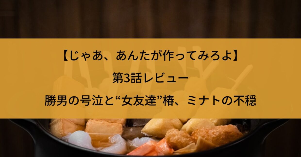 【じゃあ、あんたが作ってみろよ】第3話レビュー｜勝男の号泣と“女友達”椿、ミナトの不穏