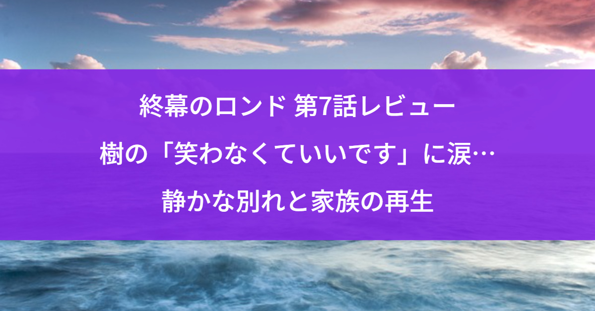 終幕のロンド 第7話レビュー｜樹の「笑わなくていいです」に涙…静かな別れと家族の再生