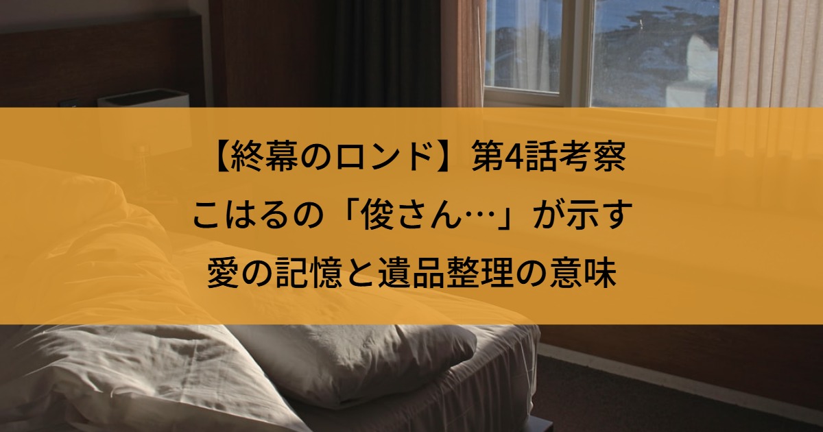 【終幕のロンド】第4話考察｜こはるの「俊さん…」が示す愛の記憶と遺品整理の意味