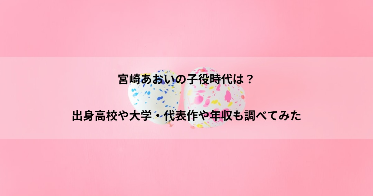宮崎あおいの子役時代は？出身高校や大学・代表作や年収も調べてみた